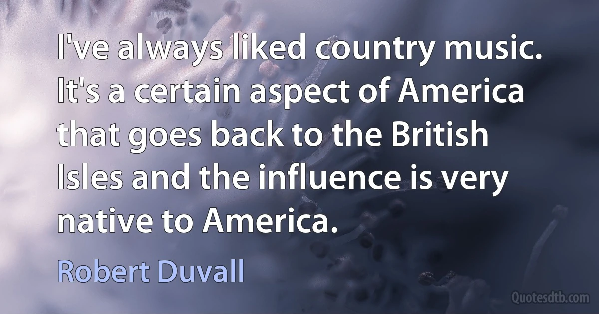 I've always liked country music. It's a certain aspect of America that goes back to the British Isles and the influence is very native to America. (Robert Duvall)