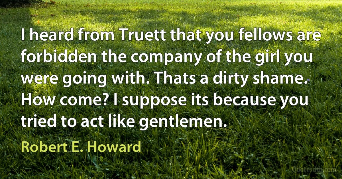 I heard from Truett that you fellows are forbidden the company of the girl you were going with. Thats a dirty shame. How come? I suppose its because you tried to act like gentlemen. (Robert E. Howard)