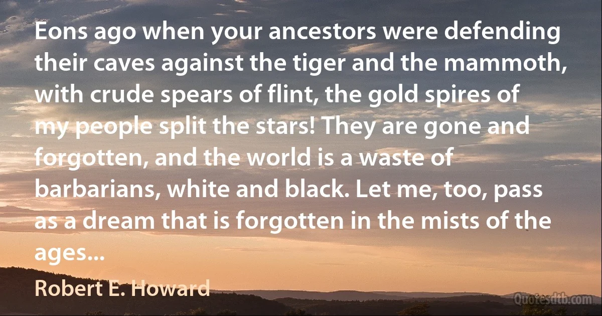 Eons ago when your ancestors were defending their caves against the tiger and the mammoth, with crude spears of flint, the gold spires of my people split the stars! They are gone and forgotten, and the world is a waste of barbarians, white and black. Let me, too, pass as a dream that is forgotten in the mists of the ages... (Robert E. Howard)