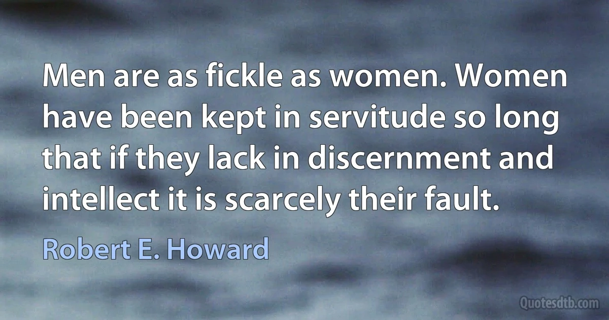 Men are as fickle as women. Women have been kept in servitude so long that if they lack in discernment and intellect it is scarcely their fault. (Robert E. Howard)