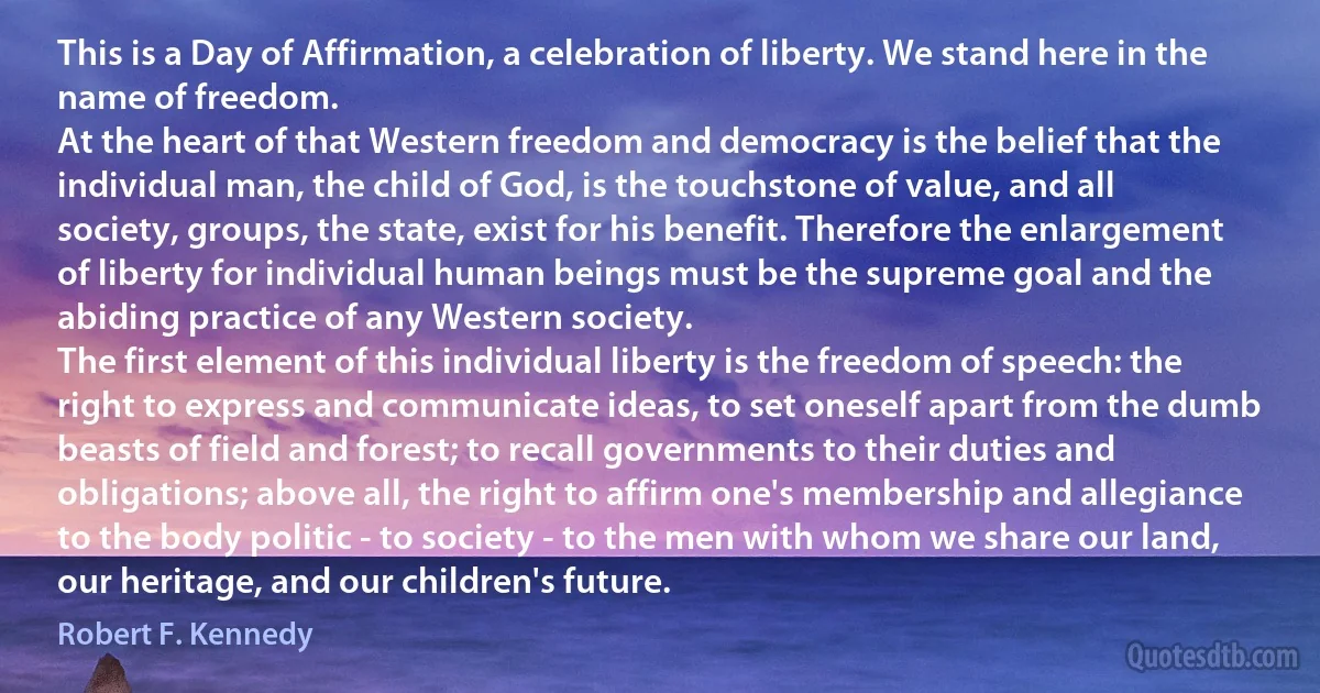 This is a Day of Affirmation, a celebration of liberty. We stand here in the name of freedom.
At the heart of that Western freedom and democracy is the belief that the individual man, the child of God, is the touchstone of value, and all society, groups, the state, exist for his benefit. Therefore the enlargement of liberty for individual human beings must be the supreme goal and the abiding practice of any Western society.
The first element of this individual liberty is the freedom of speech: the right to express and communicate ideas, to set oneself apart from the dumb beasts of field and forest; to recall governments to their duties and obligations; above all, the right to affirm one's membership and allegiance to the body politic - to society - to the men with whom we share our land, our heritage, and our children's future. (Robert F. Kennedy)