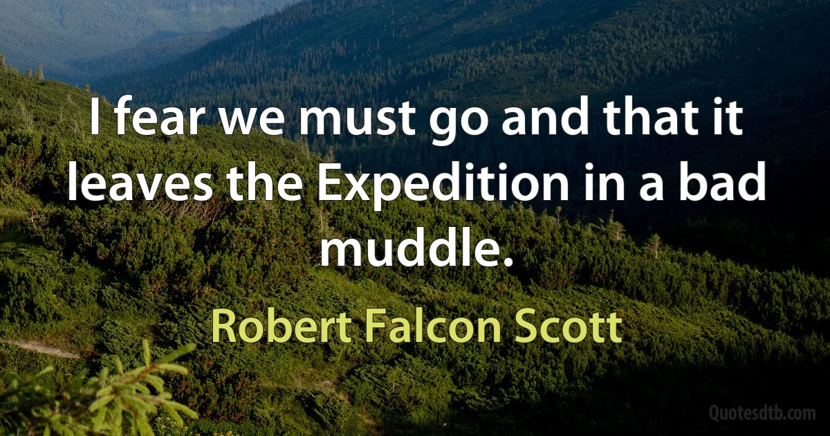 I fear we must go and that it leaves the Expedition in a bad muddle. (Robert Falcon Scott)