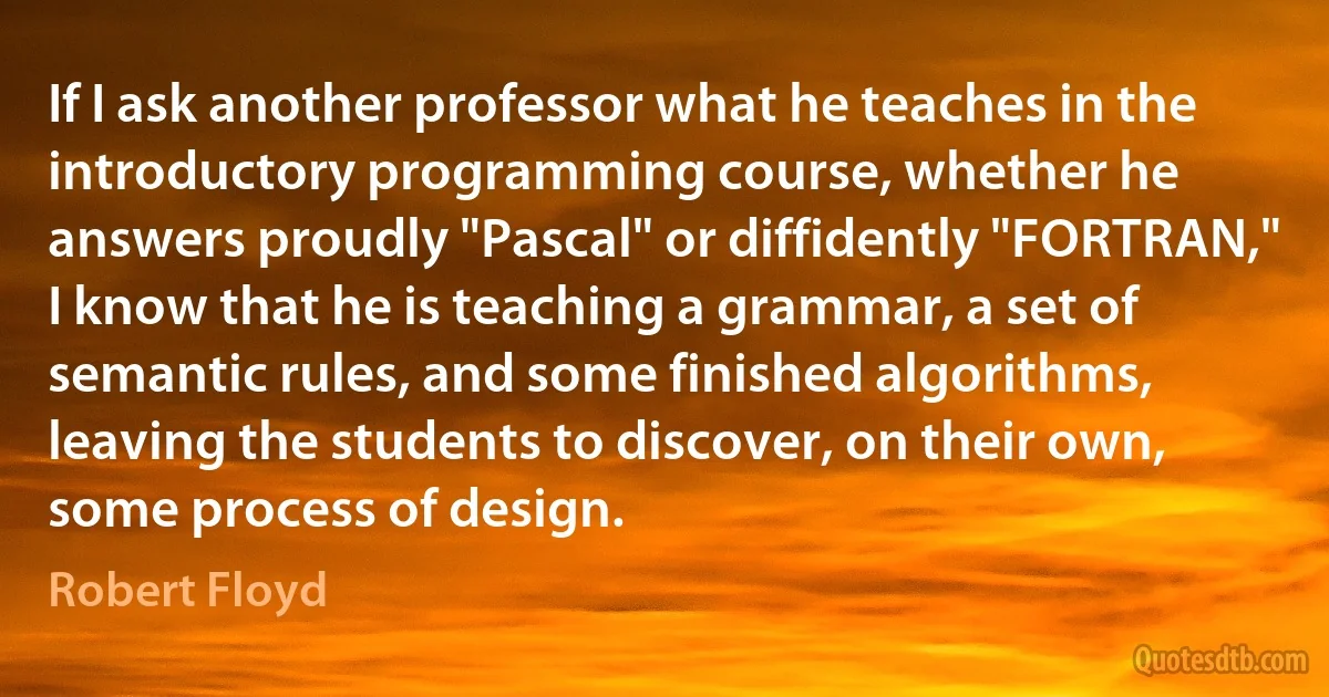 If I ask another professor what he teaches in the introductory programming course, whether he answers proudly "Pascal" or diffidently "FORTRAN," I know that he is teaching a grammar, a set of semantic rules, and some finished algorithms, leaving the students to discover, on their own, some process of design. (Robert Floyd)