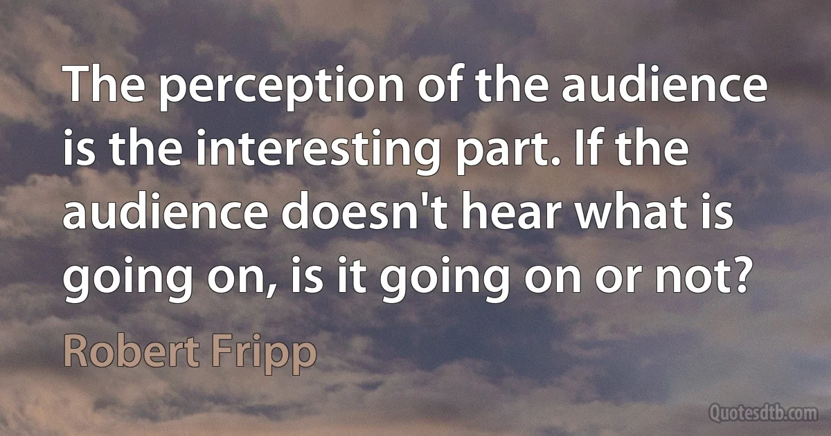 The perception of the audience is the interesting part. If the audience doesn't hear what is going on, is it going on or not? (Robert Fripp)