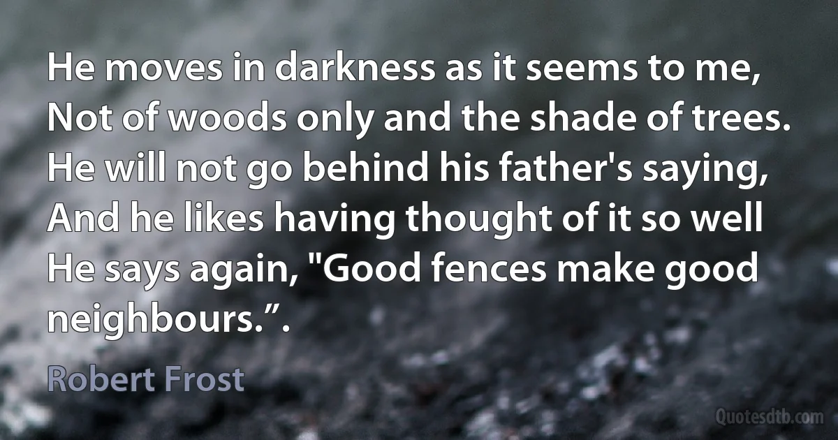 He moves in darkness as it seems to me,
Not of woods only and the shade of trees.
He will not go behind his father's saying,
And he likes having thought of it so well
He says again, "Good fences make good neighbours.”. (Robert Frost)