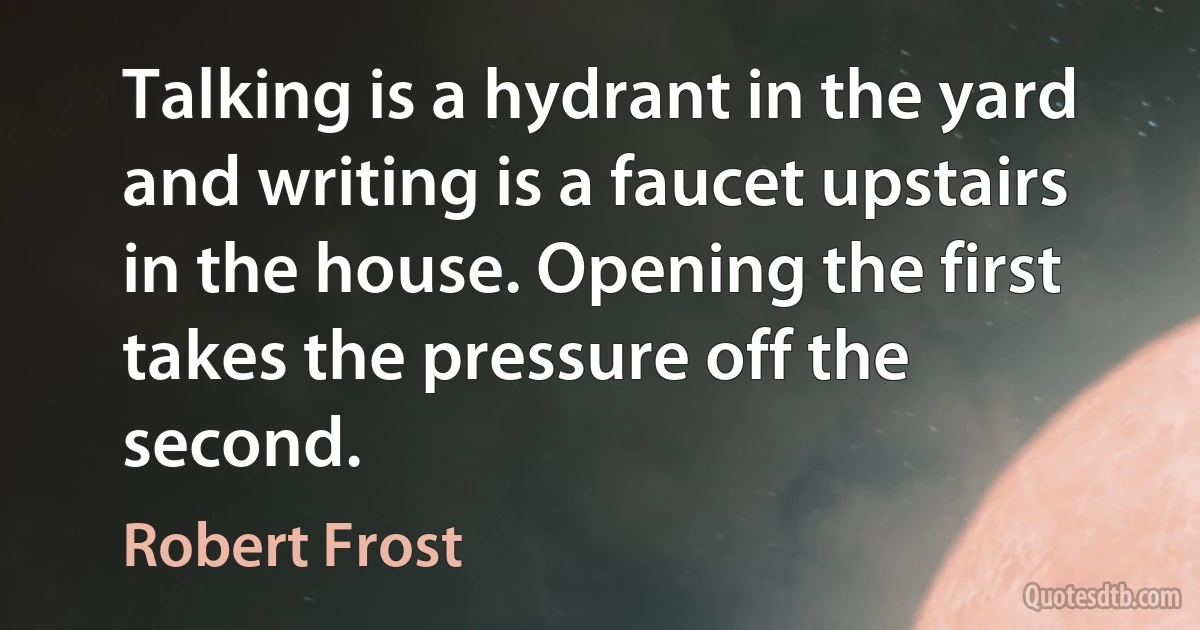 Talking is a hydrant in the yard and writing is a faucet upstairs in the house. Opening the first takes the pressure off the second. (Robert Frost)