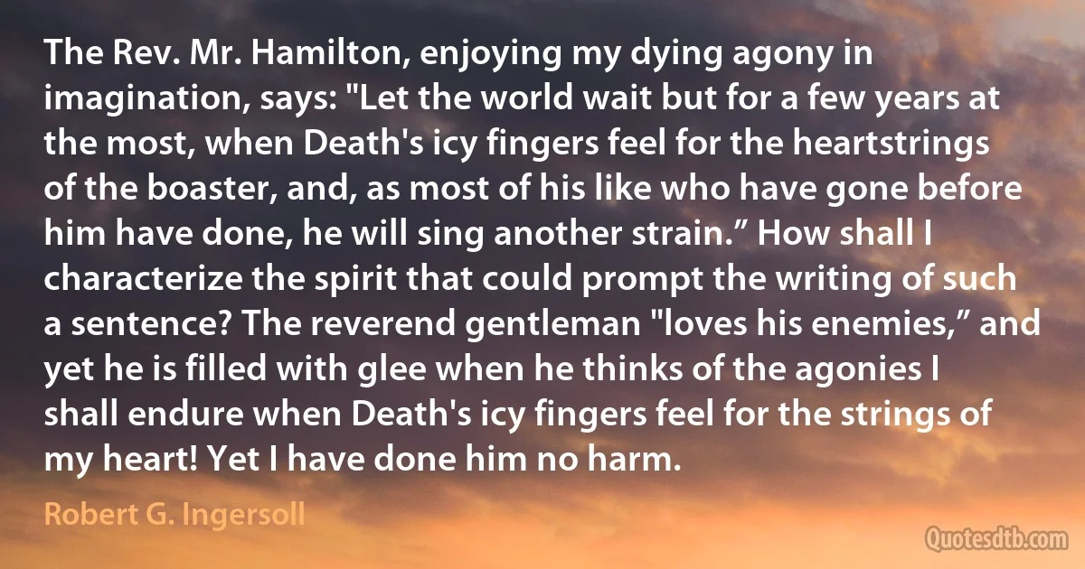 The Rev. Mr. Hamilton, enjoying my dying agony in imagination, says: "Let the world wait but for a few years at the most, when Death's icy fingers feel for the heartstrings of the boaster, and, as most of his like who have gone before him have done, he will sing another strain.” How shall I characterize the spirit that could prompt the writing of such a sentence? The reverend gentleman "loves his enemies,” and yet he is filled with glee when he thinks of the agonies I shall endure when Death's icy fingers feel for the strings of my heart! Yet I have done him no harm. (Robert G. Ingersoll)