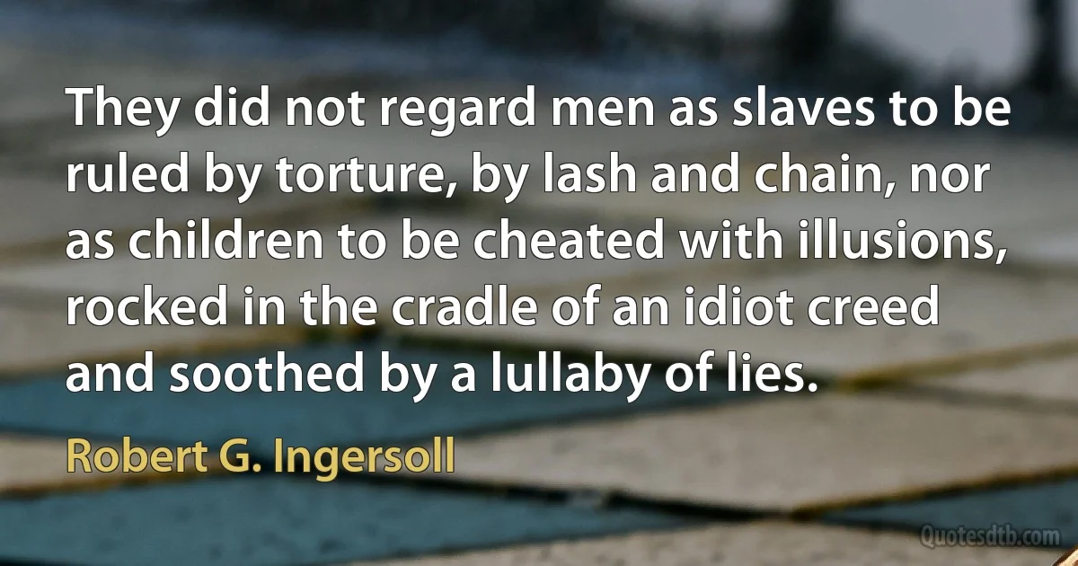 They did not regard men as slaves to be ruled by torture, by lash and chain, nor as children to be cheated with illusions, rocked in the cradle of an idiot creed and soothed by a lullaby of lies. (Robert G. Ingersoll)