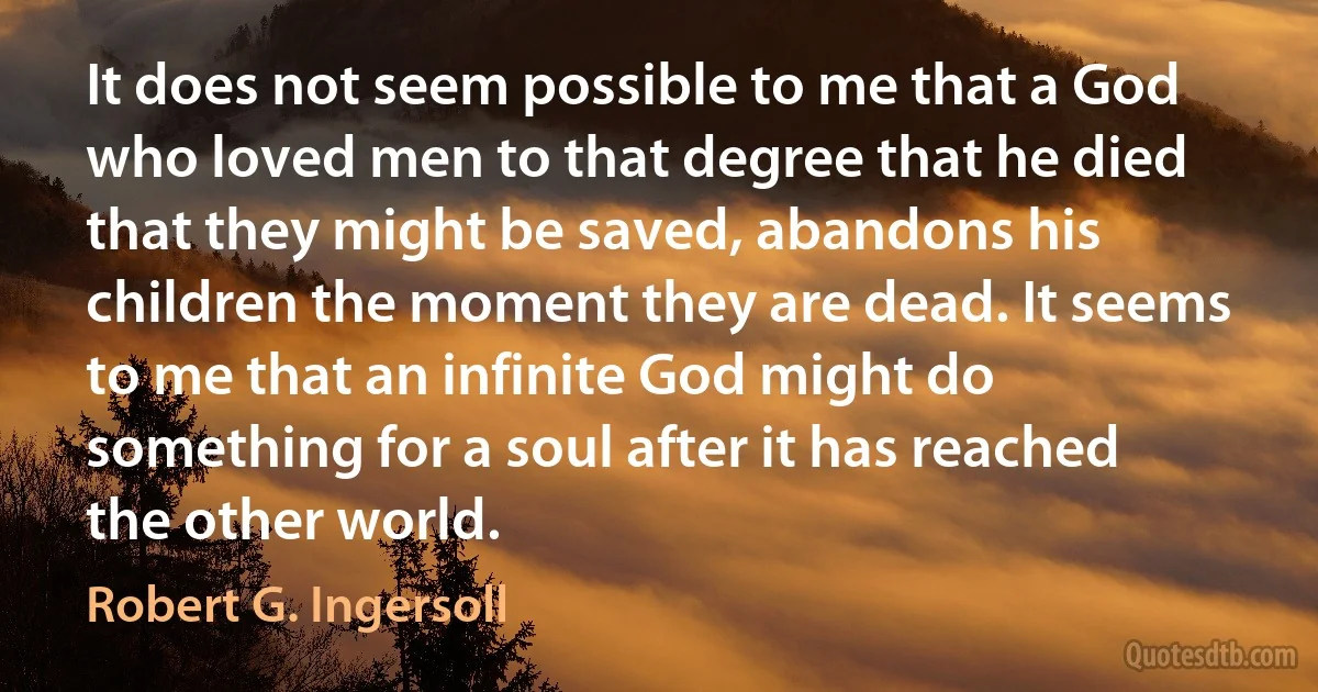 It does not seem possible to me that a God who loved men to that degree that he died that they might be saved, abandons his children the moment they are dead. It seems to me that an infinite God might do something for a soul after it has reached the other world. (Robert G. Ingersoll)