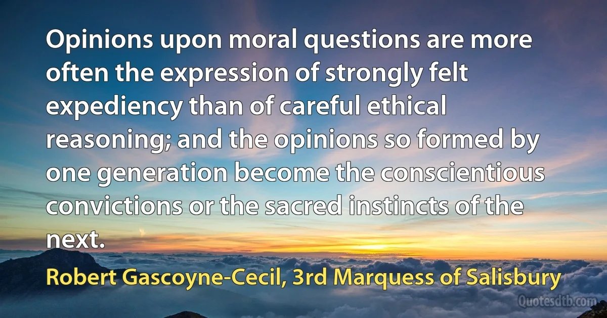 Opinions upon moral questions are more often the expression of strongly felt expediency than of careful ethical reasoning; and the opinions so formed by one generation become the conscientious convictions or the sacred instincts of the next. (Robert Gascoyne-Cecil, 3rd Marquess of Salisbury)