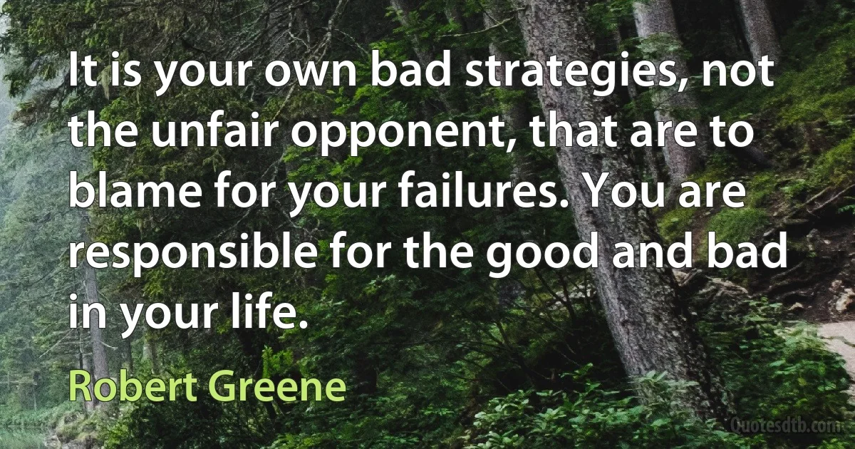 It is your own bad strategies, not the unfair opponent, that are to blame for your failures. You are responsible for the good and bad in your life. (Robert Greene)