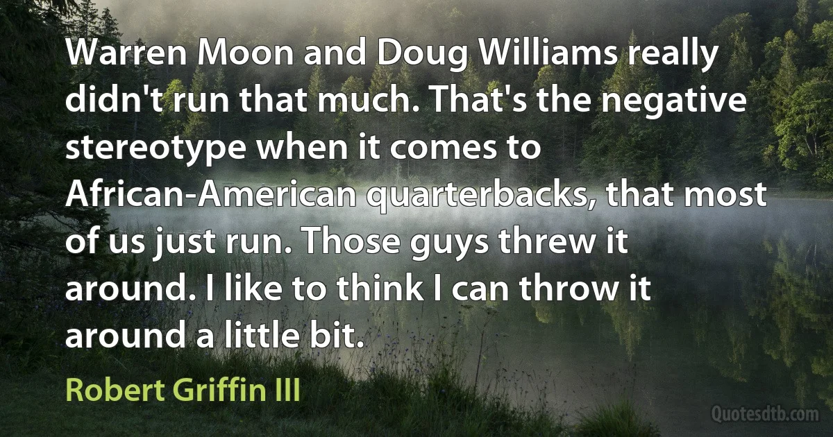 Warren Moon and Doug Williams really didn't run that much. That's the negative stereotype when it comes to African-American quarterbacks, that most of us just run. Those guys threw it around. I like to think I can throw it around a little bit. (Robert Griffin III)