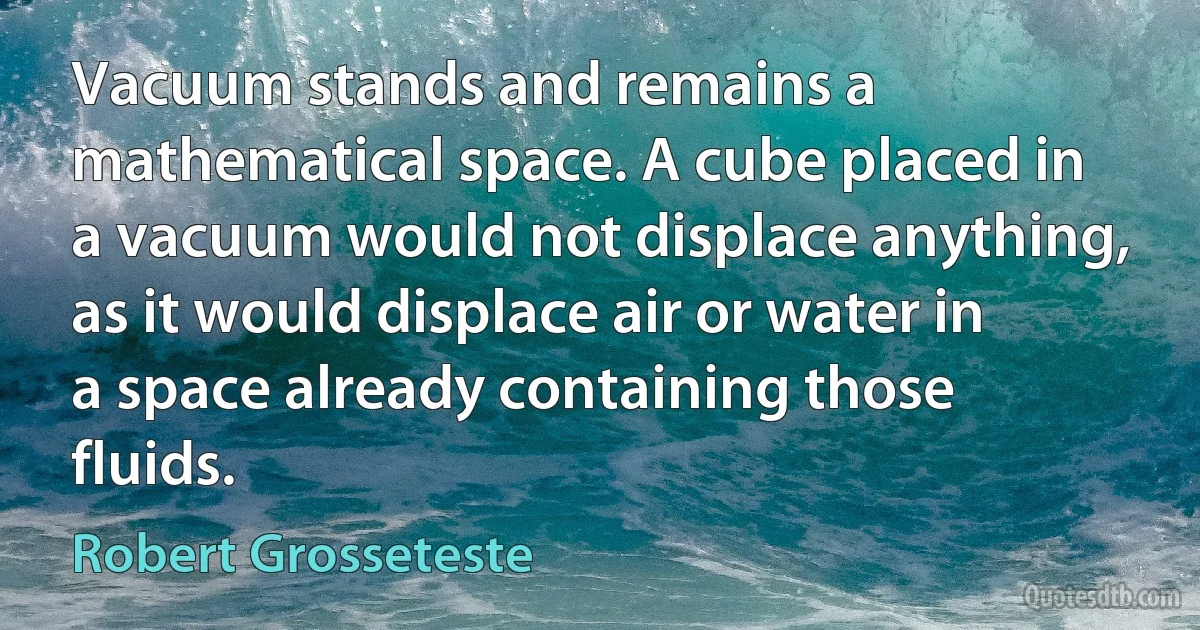 Vacuum stands and remains a mathematical space. A cube placed in a vacuum would not displace anything, as it would displace air or water in a space already containing those fluids. (Robert Grosseteste)