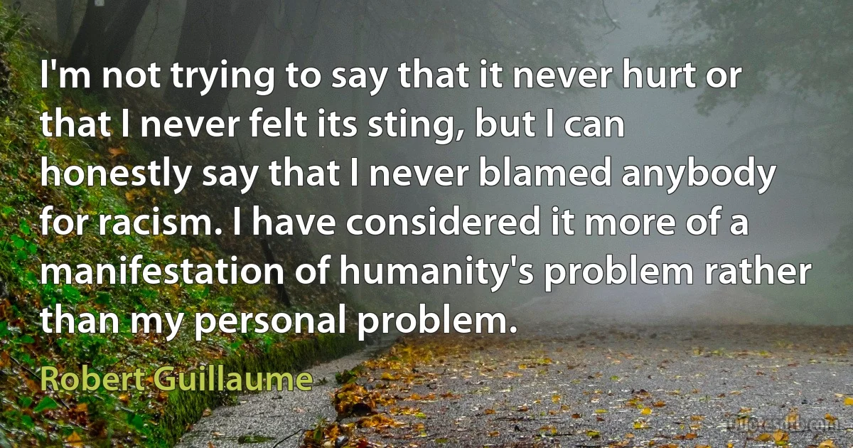 I'm not trying to say that it never hurt or that I never felt its sting, but I can honestly say that I never blamed anybody for racism. I have considered it more of a manifestation of humanity's problem rather than my personal problem. (Robert Guillaume)