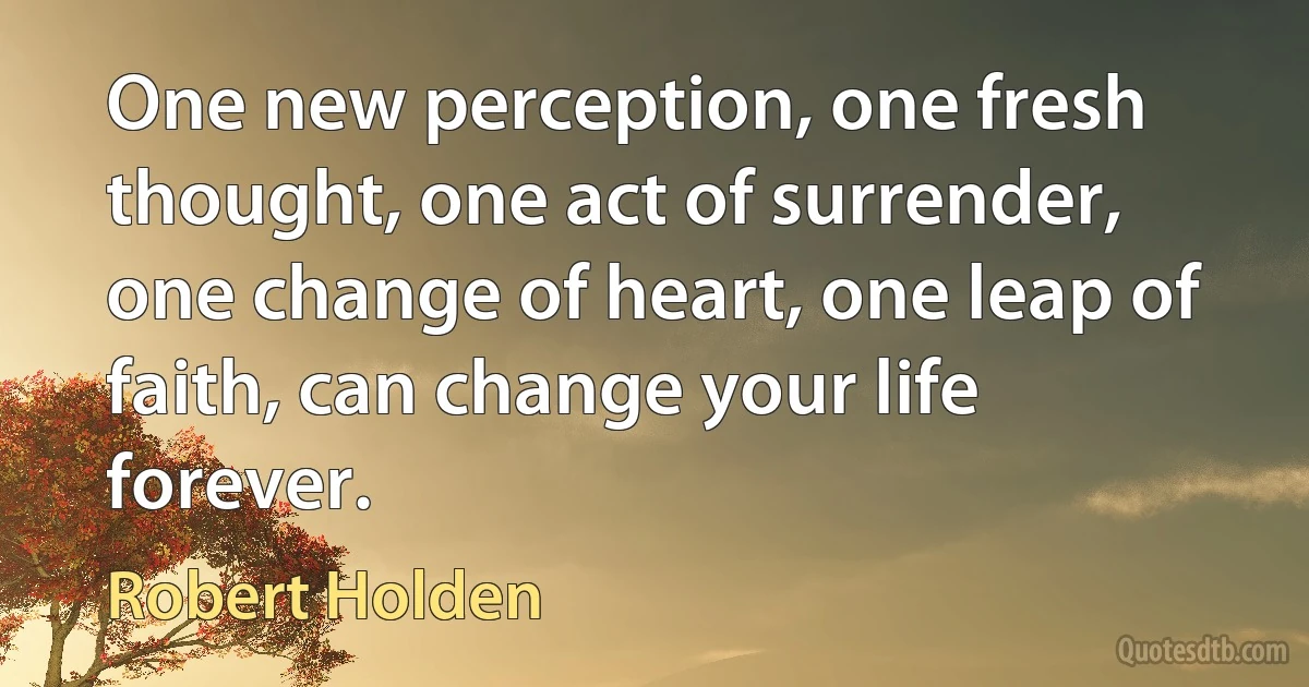 One new perception, one fresh thought, one act of surrender, one change of heart, one leap of faith, can change your life forever. (Robert Holden)