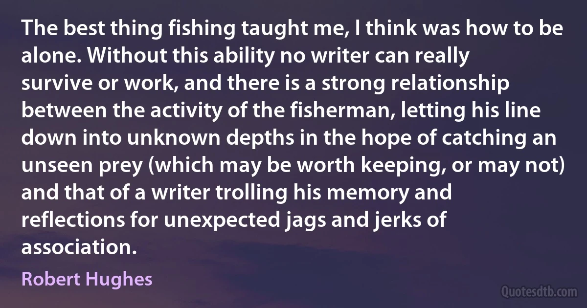 The best thing fishing taught me, I think was how to be alone. Without this ability no writer can really survive or work, and there is a strong relationship between the activity of the fisherman, letting his line down into unknown depths in the hope of catching an unseen prey (which may be worth keeping, or may not) and that of a writer trolling his memory and reflections for unexpected jags and jerks of association. (Robert Hughes)