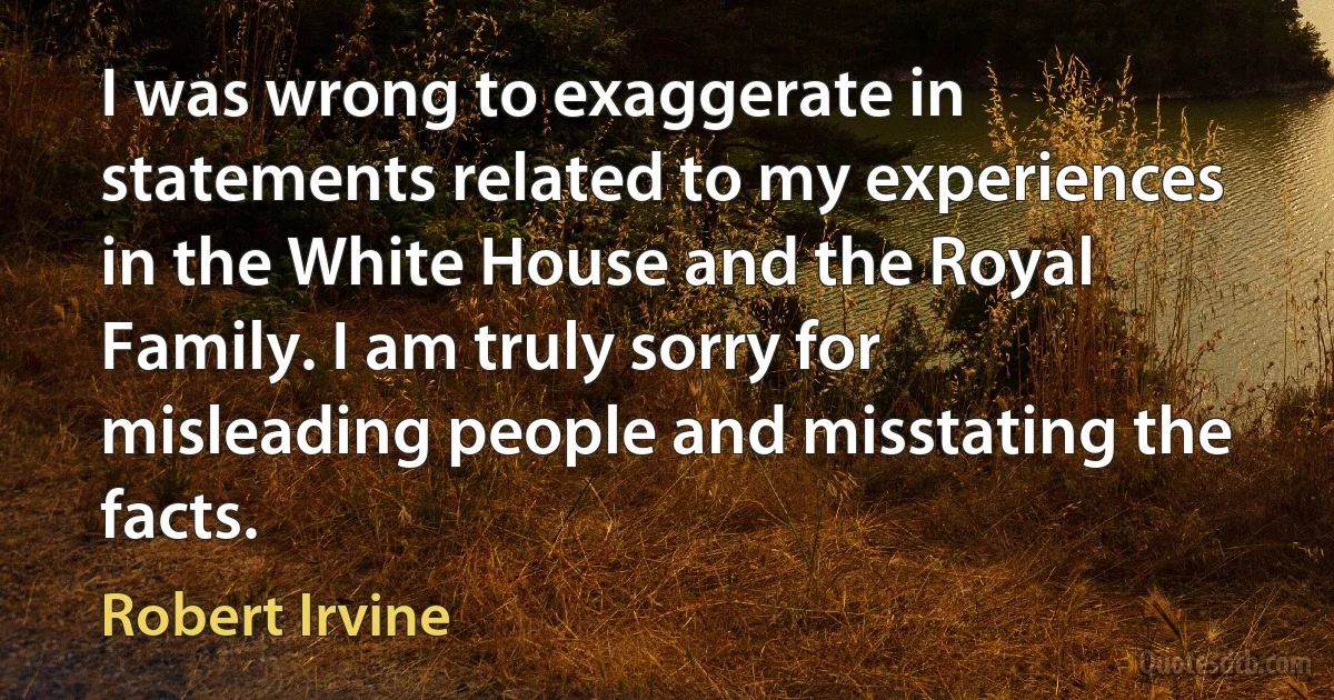 I was wrong to exaggerate in statements related to my experiences in the White House and the Royal Family. I am truly sorry for misleading people and misstating the facts. (Robert Irvine)