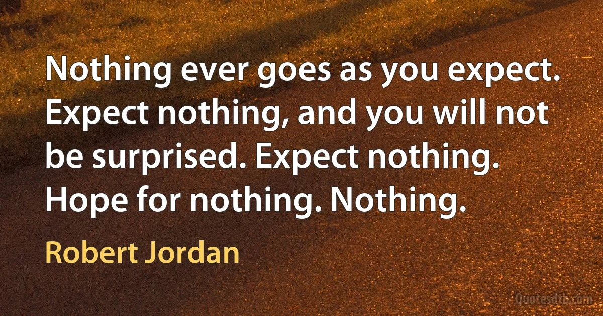 Nothing ever goes as you expect. Expect nothing, and you will not be surprised. Expect nothing. Hope for nothing. Nothing. (Robert Jordan)