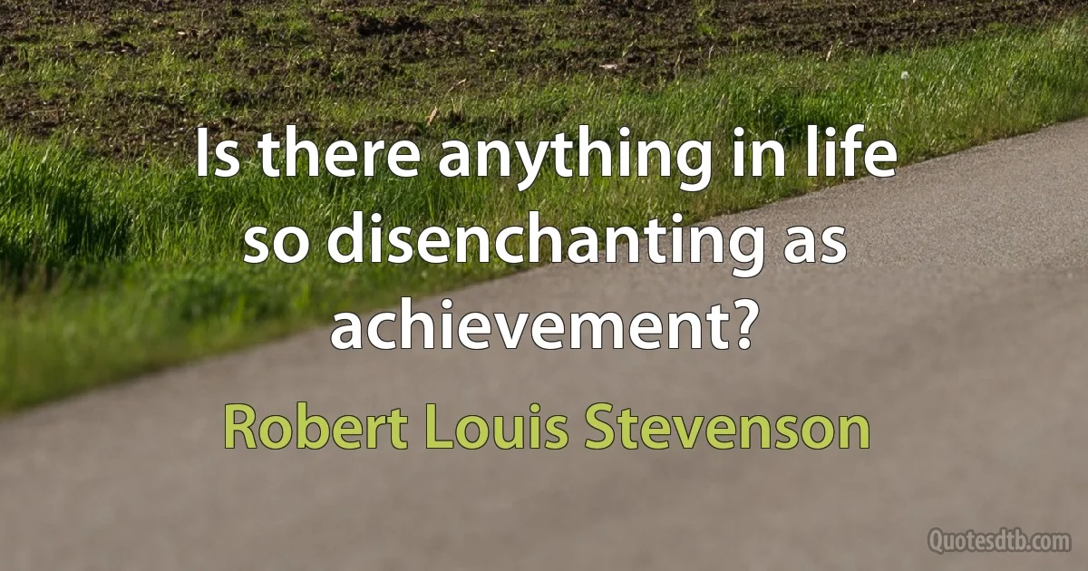 Is there anything in life so disenchanting as achievement? (Robert Louis Stevenson)