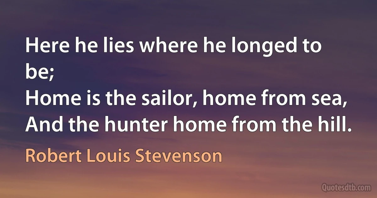 Here he lies where he longed to be;
Home is the sailor, home from sea,
And the hunter home from the hill. (Robert Louis Stevenson)