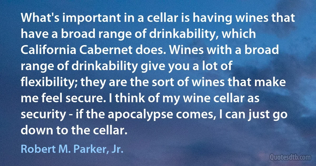 What's important in a cellar is having wines that have a broad range of drinkability, which California Cabernet does. Wines with a broad range of drinkability give you a lot of flexibility; they are the sort of wines that make me feel secure. I think of my wine cellar as security - if the apocalypse comes, I can just go down to the cellar. (Robert M. Parker, Jr.)