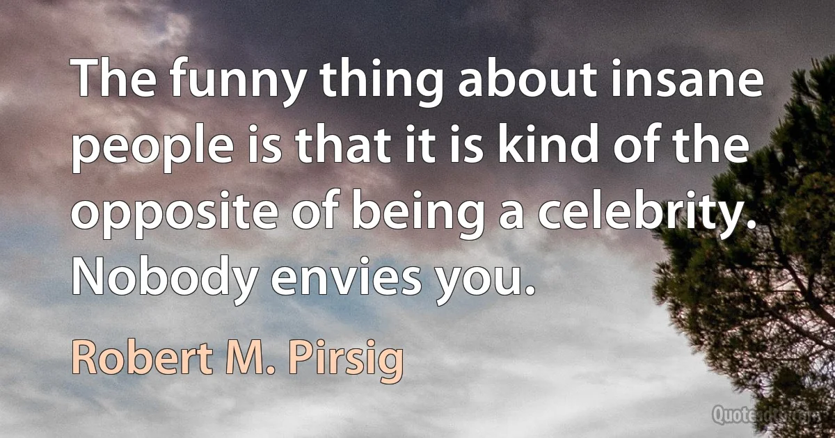 The funny thing about insane people is that it is kind of the opposite of being a celebrity. Nobody envies you. (Robert M. Pirsig)