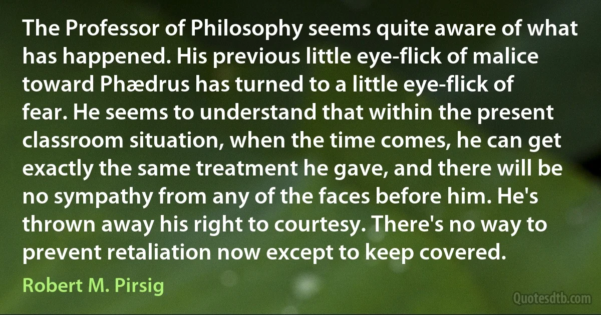 The Professor of Philosophy seems quite aware of what has happened. His previous little eye-flick of malice toward Phædrus has turned to a little eye-flick of fear. He seems to understand that within the present classroom situation, when the time comes, he can get exactly the same treatment he gave, and there will be no sympathy from any of the faces before him. He's thrown away his right to courtesy. There's no way to prevent retaliation now except to keep covered. (Robert M. Pirsig)