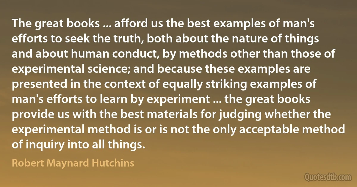 The great books ... afford us the best examples of man's efforts to seek the truth, both about the nature of things and about human conduct, by methods other than those of experimental science; and because these examples are presented in the context of equally striking examples of man's efforts to learn by experiment ... the great books provide us with the best materials for judging whether the experimental method is or is not the only acceptable method of inquiry into all things. (Robert Maynard Hutchins)