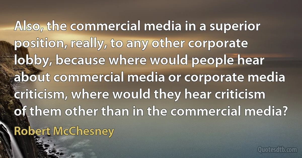 Also, the commercial media in a superior position, really, to any other corporate lobby, because where would people hear about commercial media or corporate media criticism, where would they hear criticism of them other than in the commercial media? (Robert McChesney)