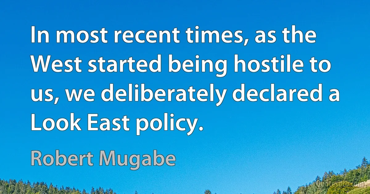 In most recent times, as the West started being hostile to us, we deliberately declared a Look East policy. (Robert Mugabe)