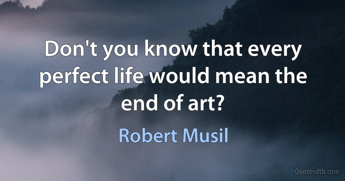 Don't you know that every perfect life would mean the end of art? (Robert Musil)