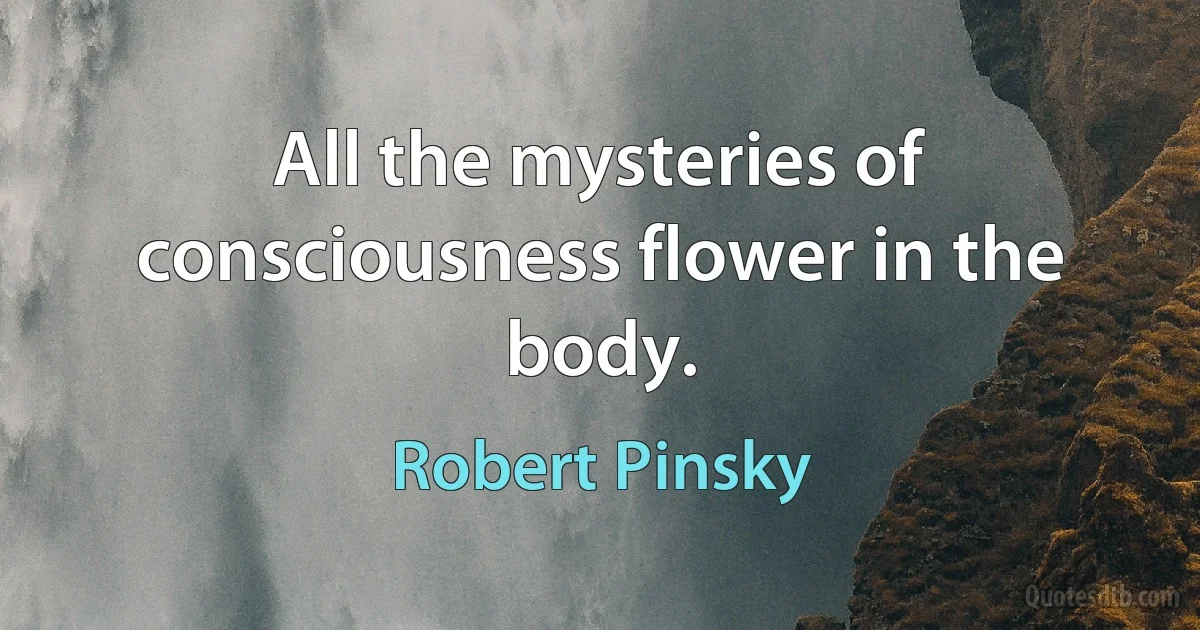 All the mysteries of consciousness flower in the body. (Robert Pinsky)