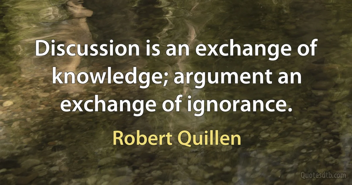 Discussion is an exchange of knowledge; argument an exchange of ignorance. (Robert Quillen)