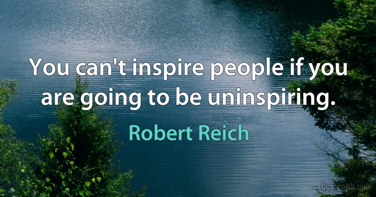 You can't inspire people if you are going to be uninspiring. (Robert Reich)