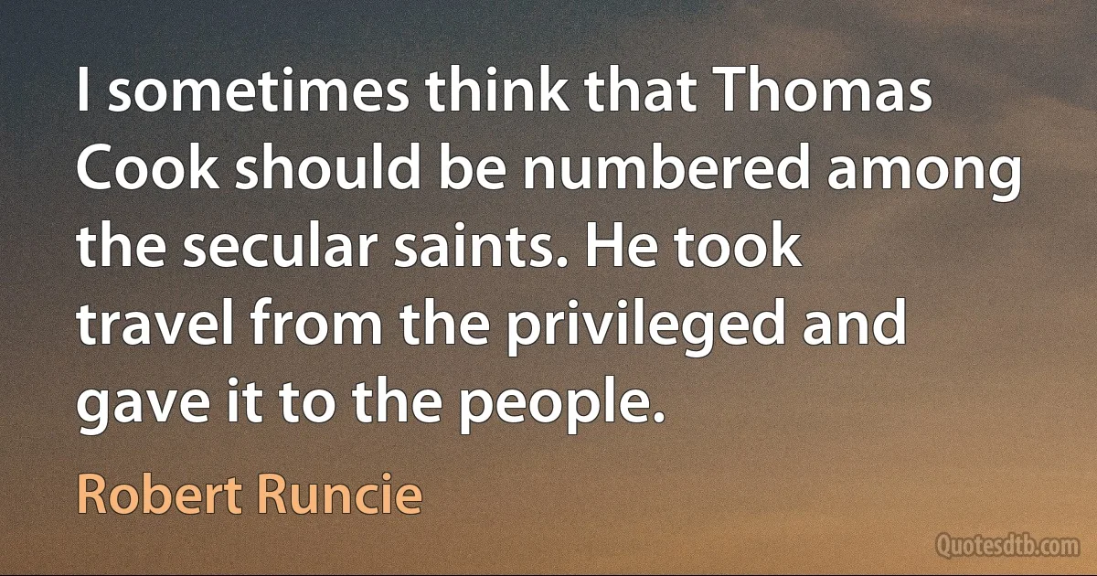 I sometimes think that Thomas Cook should be numbered among the secular saints. He took travel from the privileged and gave it to the people. (Robert Runcie)