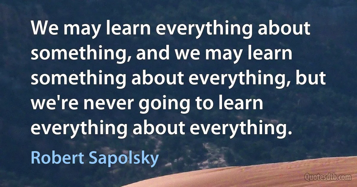 We may learn everything about something, and we may learn something about everything, but we're never going to learn everything about everything. (Robert Sapolsky)