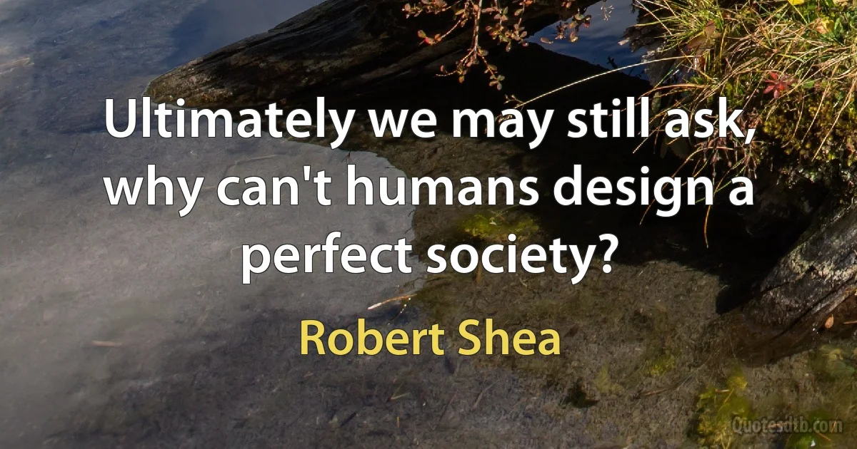 Ultimately we may still ask, why can't humans design a perfect society? (Robert Shea)