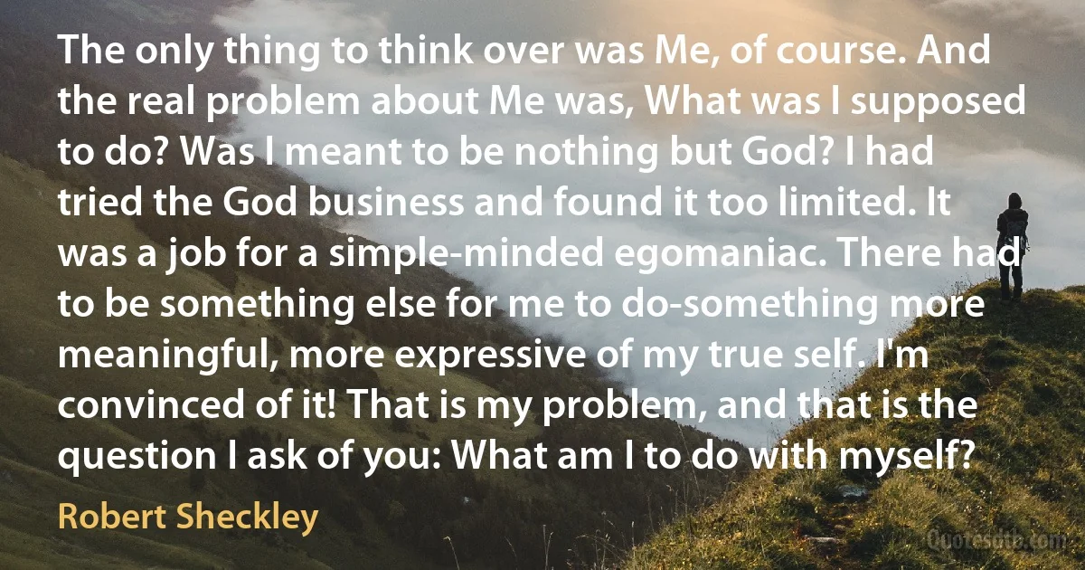 The only thing to think over was Me, of course. And the real problem about Me was, What was I supposed to do? Was I meant to be nothing but God? I had tried the God business and found it too limited. It was a job for a simple-minded egomaniac. There had to be something else for me to do-something more meaningful, more expressive of my true self. I'm convinced of it! That is my problem, and that is the question I ask of you: What am I to do with myself? (Robert Sheckley)