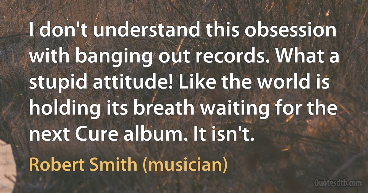 I don't understand this obsession with banging out records. What a stupid attitude! Like the world is holding its breath waiting for the next Cure album. It isn't. (Robert Smith (musician))