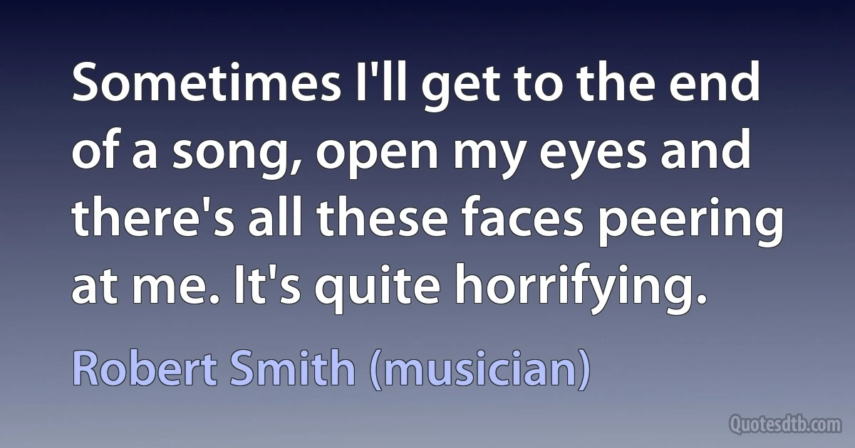 Sometimes I'll get to the end of a song, open my eyes and there's all these faces peering at me. It's quite horrifying. (Robert Smith (musician))