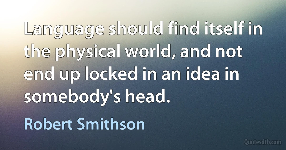 Language should find itself in the physical world, and not end up locked in an idea in somebody's head. (Robert Smithson)