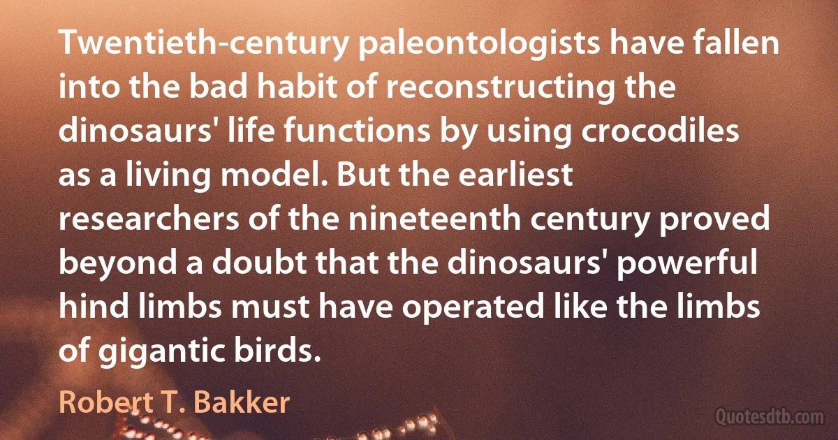 Twentieth-century paleontologists have fallen into the bad habit of reconstructing the dinosaurs' life functions by using crocodiles as a living model. But the earliest researchers of the nineteenth century proved beyond a doubt that the dinosaurs' powerful hind limbs must have operated like the limbs of gigantic birds. (Robert T. Bakker)