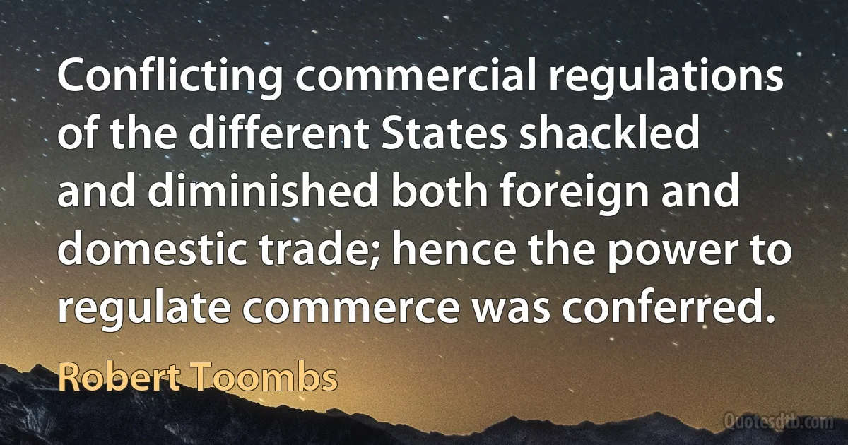 Conflicting commercial regulations of the different States shackled and diminished both foreign and domestic trade; hence the power to regulate commerce was conferred. (Robert Toombs)