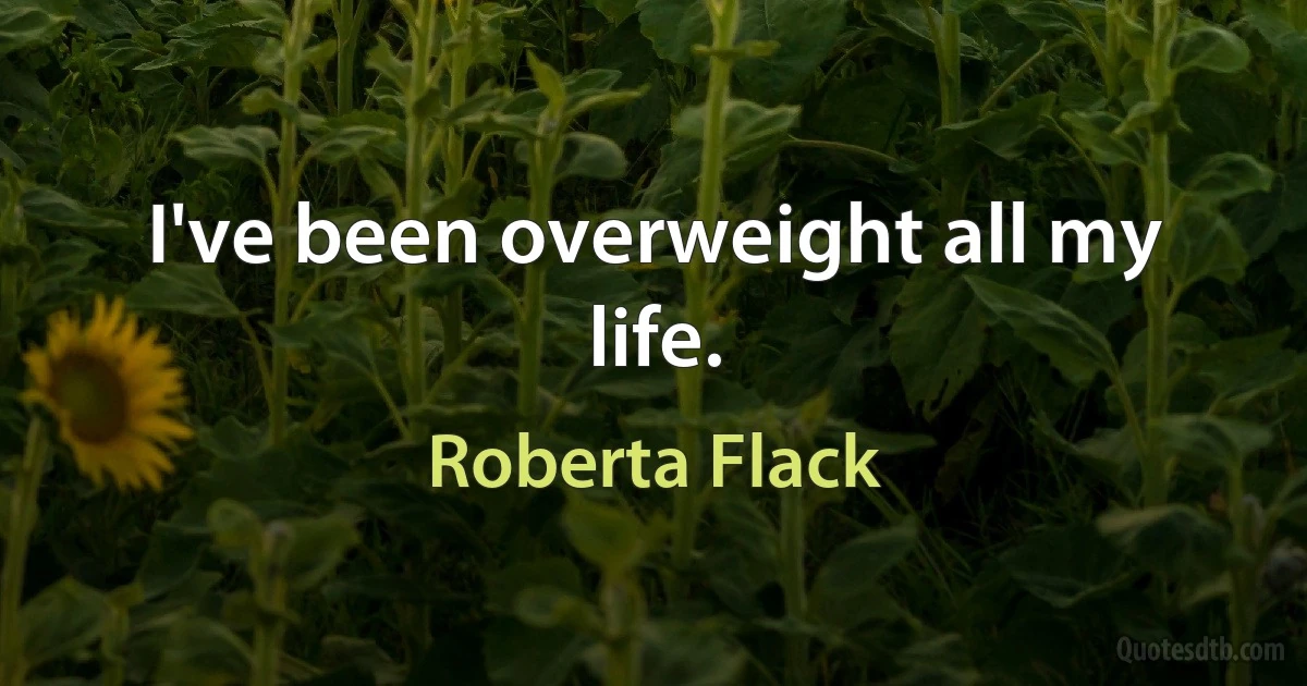 I've been overweight all my life. (Roberta Flack)