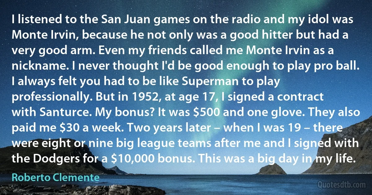 I listened to the San Juan games on the radio and my idol was Monte Irvin, because he not only was a good hitter but had a very good arm. Even my friends called me Monte Irvin as a nickname. I never thought I'd be good enough to play pro ball. I always felt you had to be like Superman to play professionally. But in 1952, at age 17, I signed a contract with Santurce. My bonus? It was $500 and one glove. They also paid me $30 a week. Two years later – when I was 19 – there were eight or nine big league teams after me and I signed with the Dodgers for a $10,000 bonus. This was a big day in my life. (Roberto Clemente)