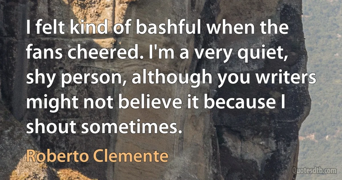 I felt kind of bashful when the fans cheered. I'm a very quiet, shy person, although you writers might not believe it because I shout sometimes. (Roberto Clemente)