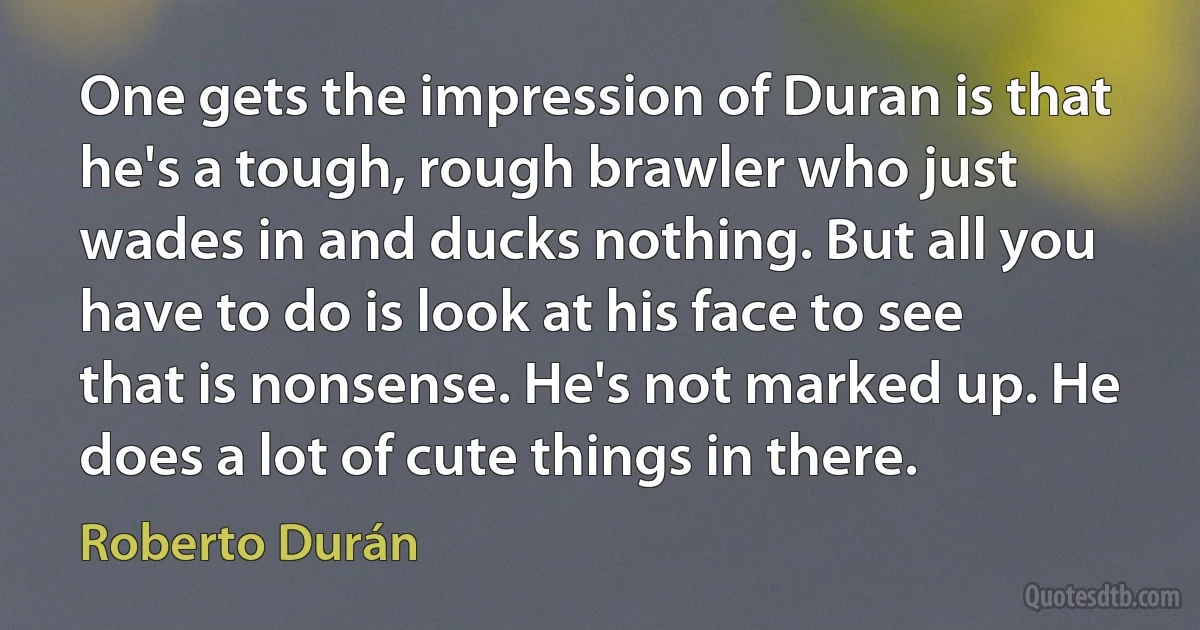 One gets the impression of Duran is that he's a tough, rough brawler who just wades in and ducks nothing. But all you have to do is look at his face to see that is nonsense. He's not marked up. He does a lot of cute things in there. (Roberto Durán)