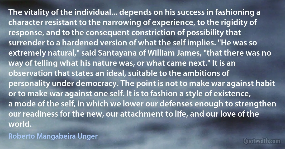 The vitality of the individual... depends on his success in fashioning a character resistant to the narrowing of experience, to the rigidity of response, and to the consequent constriction of possibility that surrender to a hardened version of what the self implies. "He was so extremely natural," said Santayana of William James, "that there was no way of telling what his nature was, or what came next." It is an observation that states an ideal, suitable to the ambitions of personality under democracy. The point is not to make war against habit or to make war against one self. It is to fashion a style of existence, a mode of the self, in which we lower our defenses enough to strengthen our readiness for the new, our attachment to life, and our love of the world. (Roberto Mangabeira Unger)