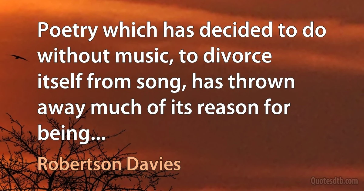 Poetry which has decided to do without music, to divorce itself from song, has thrown away much of its reason for being... (Robertson Davies)