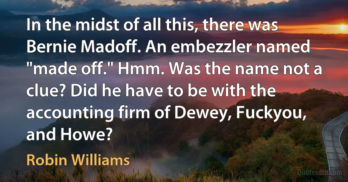 In the midst of all this, there was Bernie Madoff. An embezzler named "made off." Hmm. Was the name not a clue? Did he have to be with the accounting firm of Dewey, Fuckyou, and Howe? (Robin Williams)